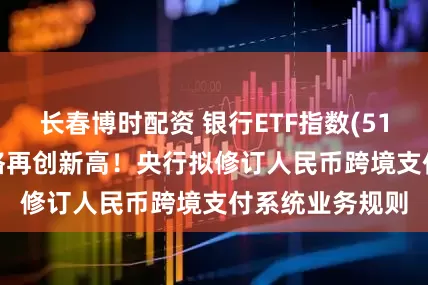 长春博时配资 银行ETF指数(512730)盘中价格再创新高！央行拟修订人民币跨境支付系统业务规则
