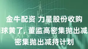 金牛配资 力星股份收购飞燕钢球黄了, 董监高密集抛出减持计划