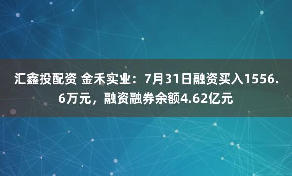 汇鑫投配资 金禾实业：7月31日融资买入1556.6万元，融资融券余额4.62亿元