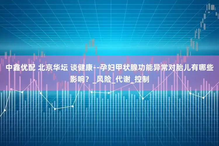 中鑫优配 北京华坛 谈健康--孕妇甲状腺功能异常对胎儿有哪些影响？_风险_代谢_控制