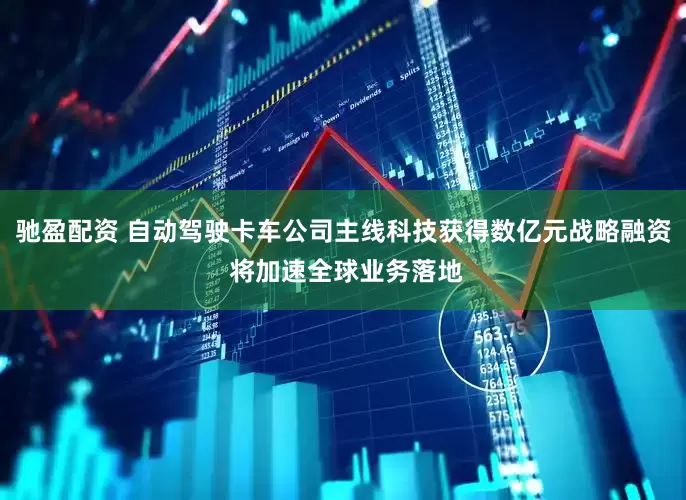 驰盈配资 自动驾驶卡车公司主线科技获得数亿元战略融资 将加速全球业务落地