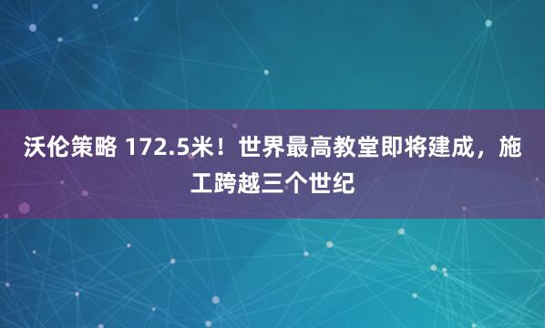 沃伦策略 172.5米！世界最高教堂即将建成，施工跨越三个世纪