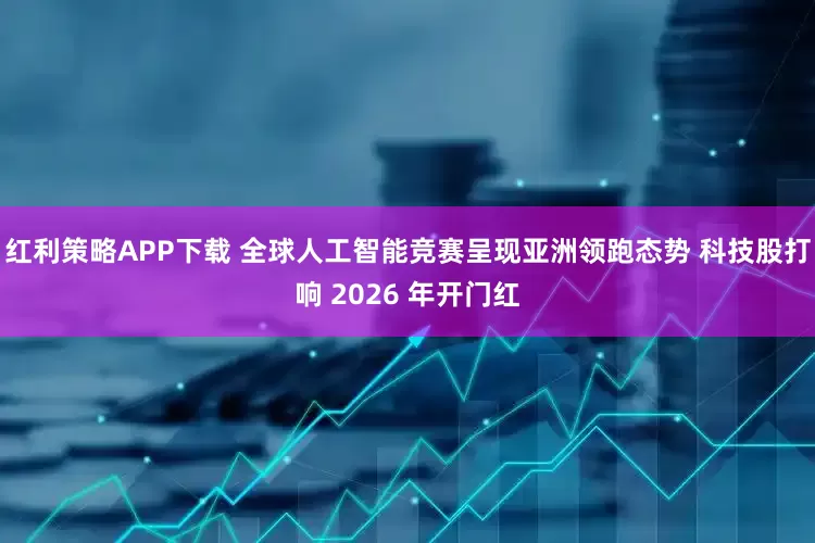 红利策略APP下载 全球人工智能竞赛呈现亚洲领跑态势 科技股打响 2026 年开门红