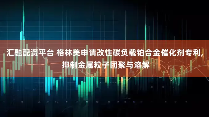 汇融配资平台 格林美申请改性碳负载铂合金催化剂专利, 抑制金属粒子团聚与溶解
