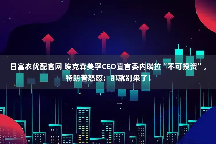 日富农优配官网 埃克森美孚CEO直言委内瑞拉“不可投资”，特朗普怒怼：那就别来了！