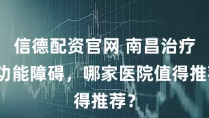 信德配资官网 南昌治疗性功能障碍，哪家医院值得推荐？