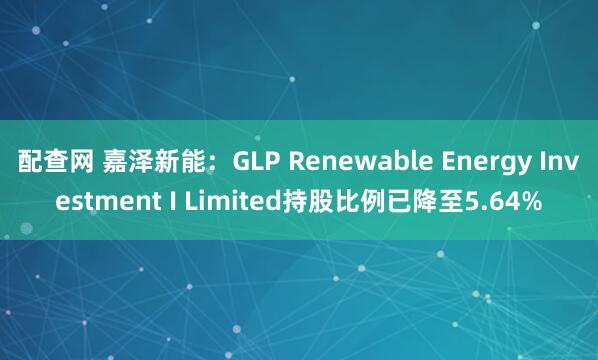 配查网 嘉泽新能：GLP Renewable Energy Investment I Limited持股比例已降至5.64%