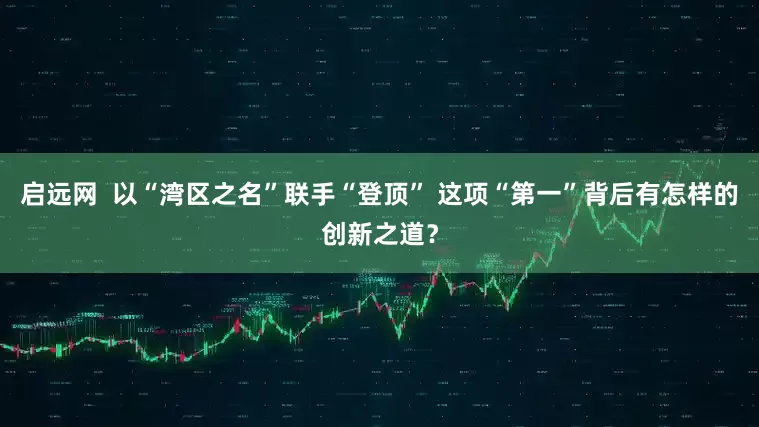 启远网  以“湾区之名”联手“登顶” 这项“第一”背后有怎样的创新之道？