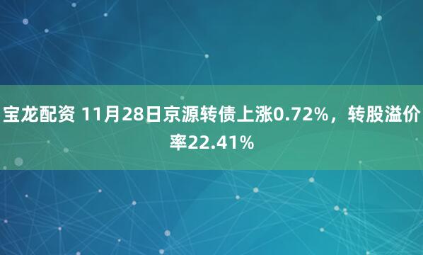 宝龙配资 11月28日京源转债上涨0.72%，转股溢价率22.41%